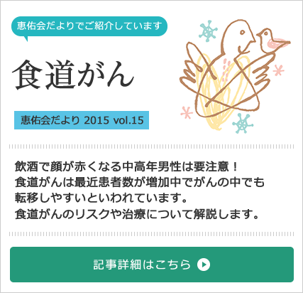 食道がん特集[恵佑会だより 2015 vol.15] 飲酒で顔が赤くなる中高年男性は要注意！食道がんは最近患者数が増加中でがんの中でも転移しやすいといわれています。食道がんのリスクや治療について解説します。