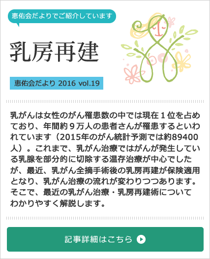 乳房再建特集[恵佑会だより 2016 vol.19] 乳がんは女性のがん罹患数の中では現在１位を占めており、年間約９万人の患者さんが罹患するといわれています（2015年のがん統計予測では約89400人）。これまで、乳がん治療ではがんが発生している乳腺を部分的に切除する温存治療が中心でしたが、最近、乳がん全摘手術後の乳房再建が保険適用となり、乳がん治療の流れが変わりつつあります。そこで、最近の乳がん治療・乳房再建術についてわかりやすく解説します。