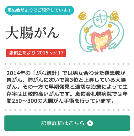 大腸がん特集[恵佑会だより 2015 vol.17] 2014年の「がん統計」では男女合わせた罹患数が胃がん、肺がんに次いで第3位と上昇している大腸がん。その一方で早期発見と適切な治療によって生存率は比較的高いがんです。恵佑会札幌病院では年間250〜300の大腸がん手術を行っています。
