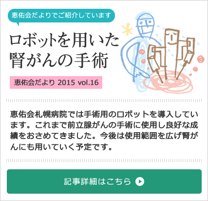 ロボットを用いた腎がんの手術特集[2015 vol.16] 恵佑会札幌病院では手術用のロボットを導入しています。これまで前立腺がんの手術に使用し良好な成績をおさめてきました。今後は使用範囲を広げ腎がんにも用いていく予定です。