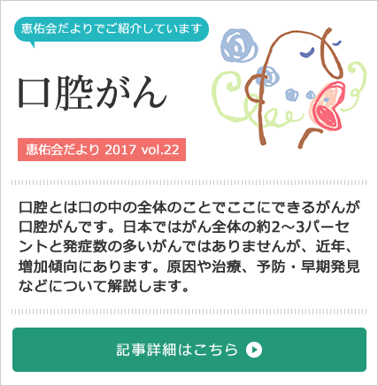 口腔がん特集[恵佑会だより 2017 vol.22] 口腔とは口の中の全体のことでここにできるがんが口腔がんです。日本ではがん全体の約2〜3パーセントと発症数の多いがんではありませんが近年、増加傾向にあります。原因や治療、予防・早期発見などについて解説します。